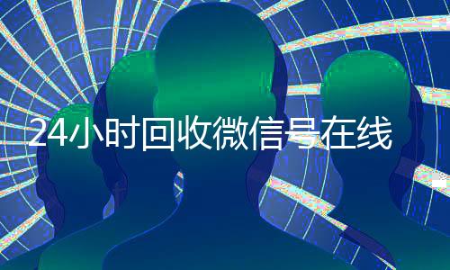 24小时回收微信号在线交易(回收微信号24小时交易平台)