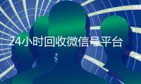 24小时回收微信号平台（回收微信号24小时交易平台）